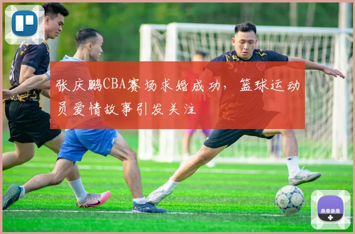 张庆鹏CBA赛场求婚成功，篮球运动员爱情故事引发关注