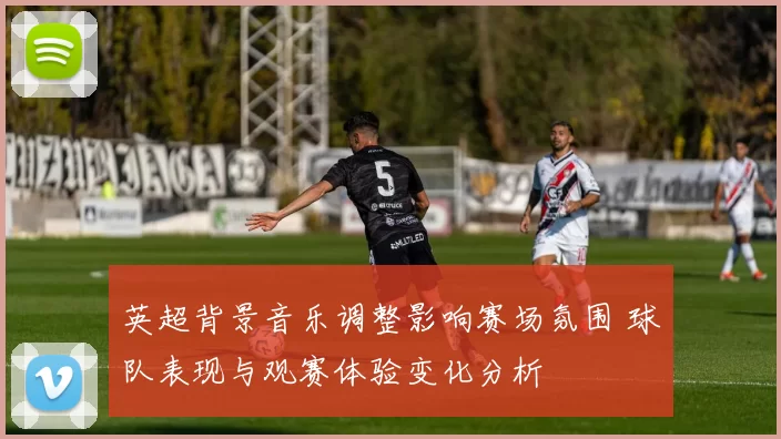 英超背景音乐调整影响赛场氛围 球队表现与观赛体验变化分析