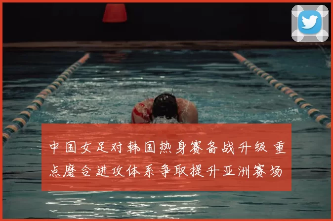 中国女足对韩国热身赛备战升级 重点磨合进攻体系争取提升亚洲赛场竞争力