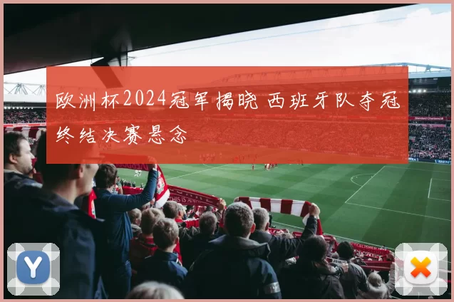 欧洲杯2024冠军揭晓 西班牙队夺冠终结决赛悬念