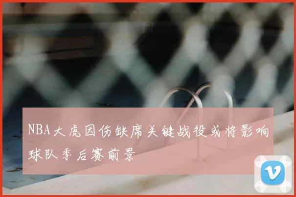 NBA大虎因伤缺席关键战役或将影响球队季后赛前景