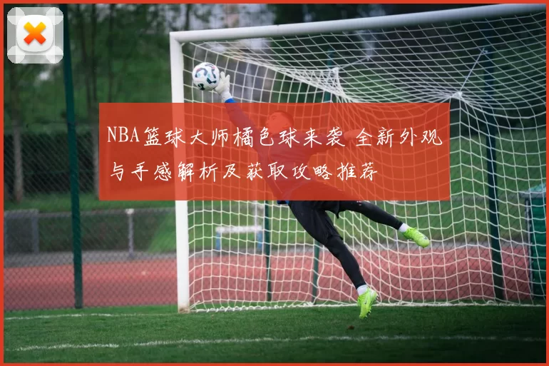 NBA篮球大师橘色球来袭 全新外观与手感解析及获取攻略推荐