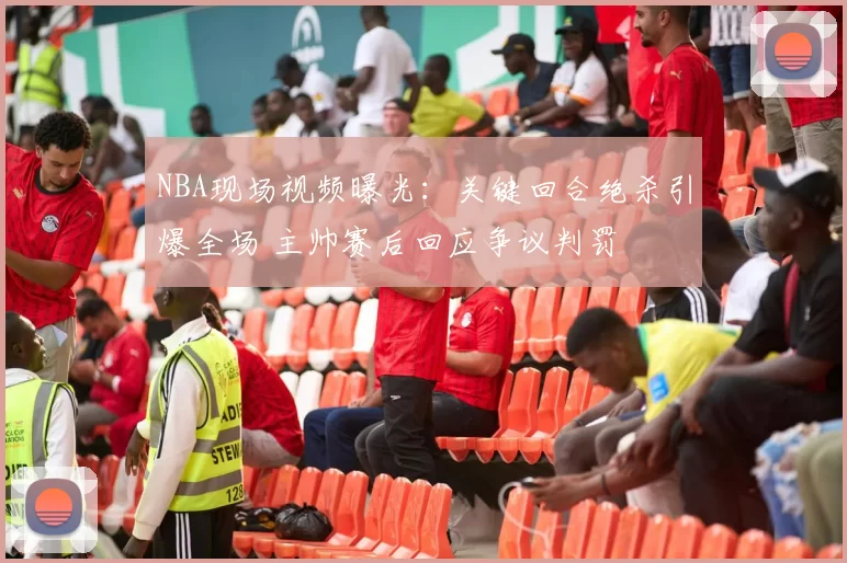 NBA现场视频曝光：关键回合绝杀引爆全场 主帅赛后回应争议判罚