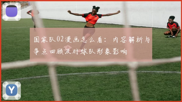 国家队02漫画怎么看：内容解析与争点回顾及对球队形象影响