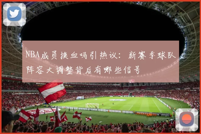 NBA成员换血吗引热议:新赛季球队阵容大调整背后有哪些信号
