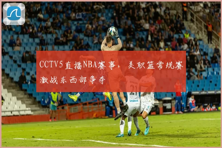 CCTV5直播NBA赛事，美职篮常规赛激战东西部争夺