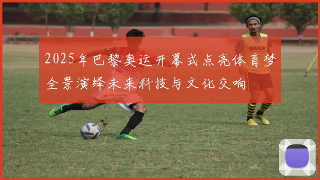 2025年巴黎奥运开幕式点亮体育梦全景演绎未来科技与文化交响