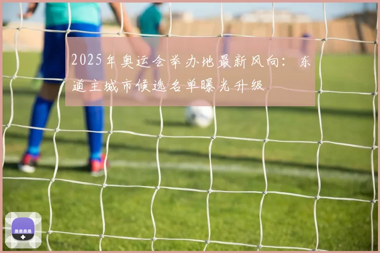 2025年奥运会举办地最新风向：东道主城市候选名单曝光升级