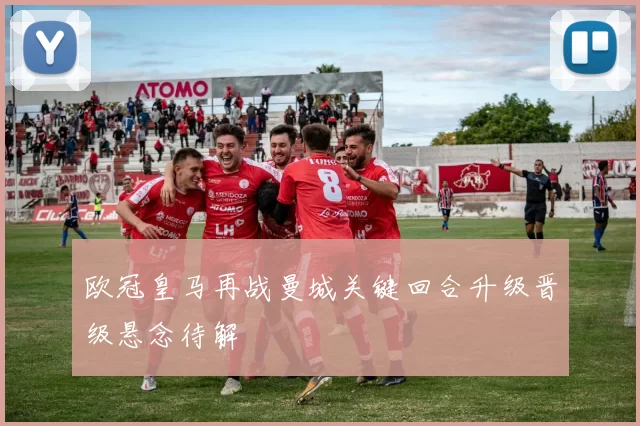 欧冠皇马再战曼城关键回合升级晋级悬念待解