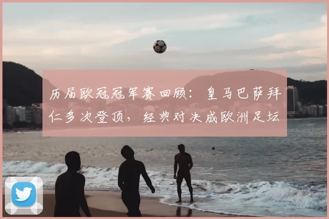 历届欧冠冠军赛回顾：皇马巴萨拜仁多次登顶，经典对决成欧洲足坛看点