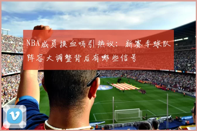 NBA成员换血吗引热议：新赛季球队阵容大调整背后有哪些信号