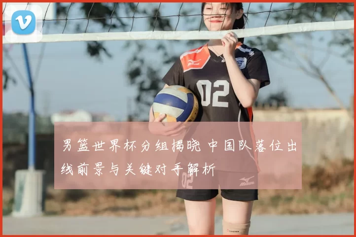 男篮世界杯分组揭晓 中国队落位出线前景与关键对手解析