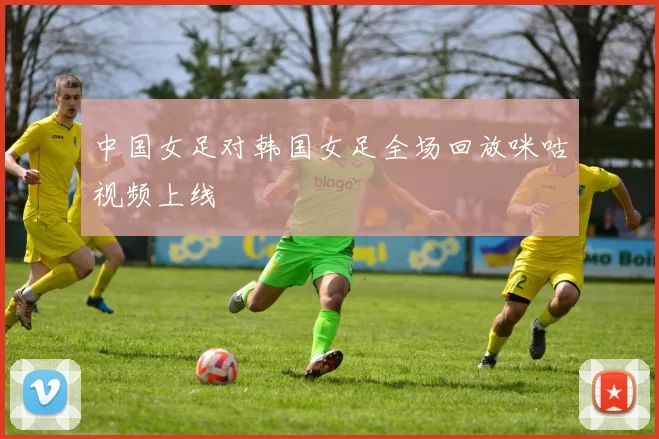 中国女足对韩国女足全场回放咪咕视频上线
