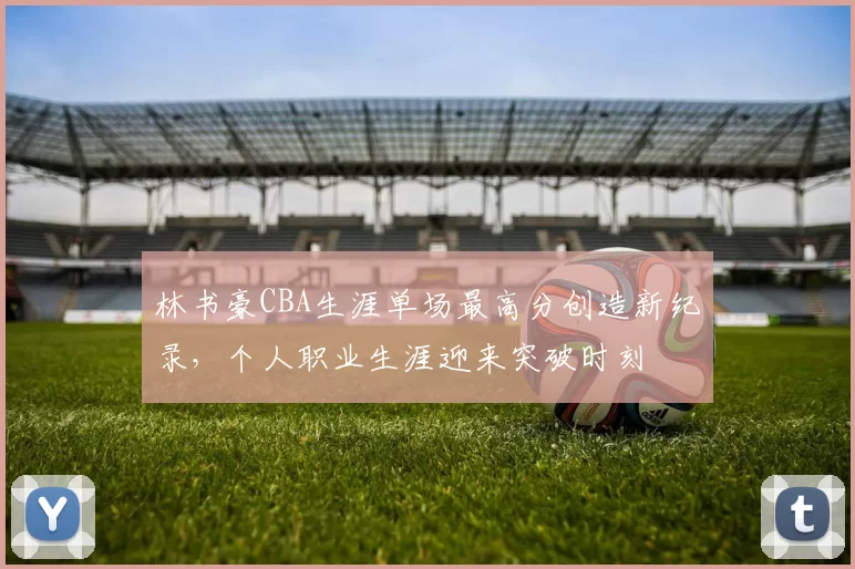 林书豪CBA生涯单场最高分创造新纪录，个人职业生涯迎来突破时刻