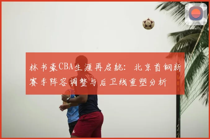 林书豪CBA生涯再启航：北京首钢新赛季阵容调整与后卫线重塑分析