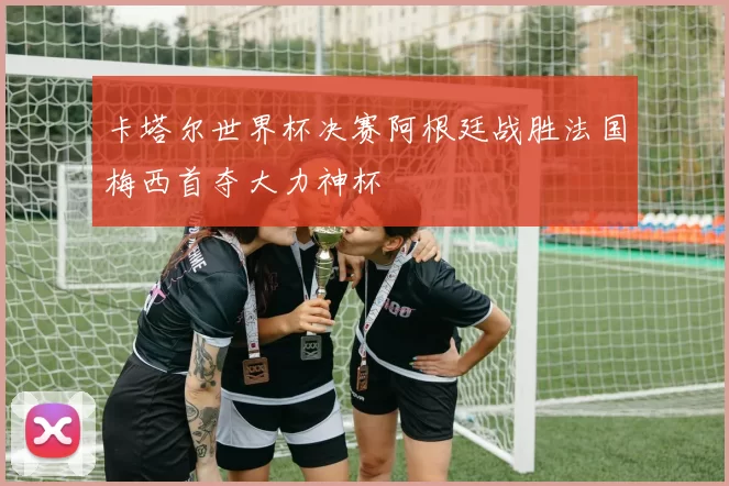 卡塔尔世界杯决赛阿根廷战胜法国梅西首夺大力神杯