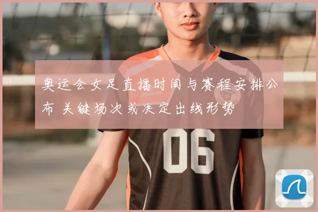 奥运会女足直播时间与赛程安排公布 关键场次或决定出线形势