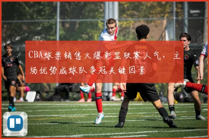 CBA球票销售火爆彰显联赛人气，主场优势成球队争冠关键因素