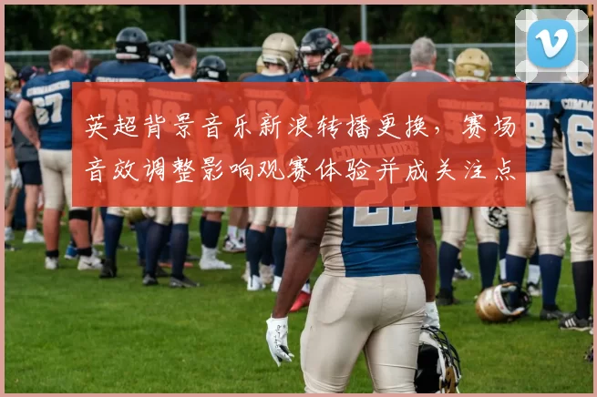 英超背景音乐新浪转播更换，赛场音效调整影响观赛体验并成关注点