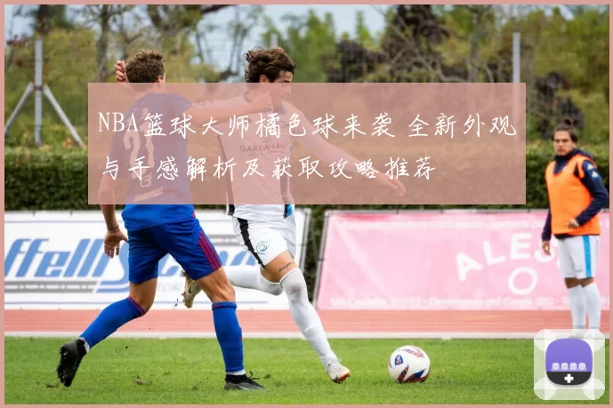 NBA篮球大师橘色球来袭 全新外观与手感解析及获取攻略推荐
