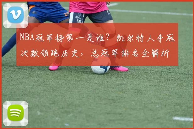 NBA冠军榜第一是谁？凯尔特人夺冠次数领跑历史，总冠军排名全解析