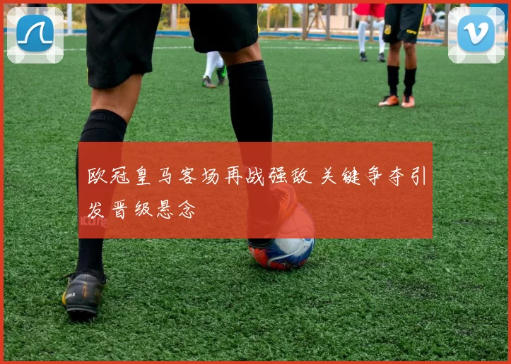 欧冠皇马客场再战强敌 关键争夺引发晋级悬念