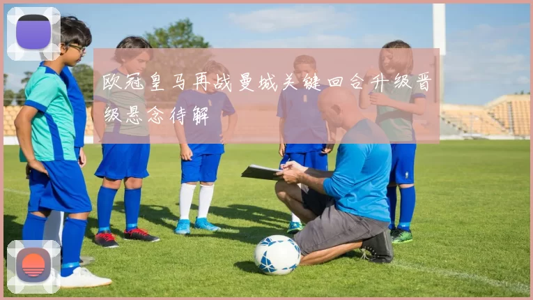 欧冠皇马再战曼城关键回合升级晋级悬念待解