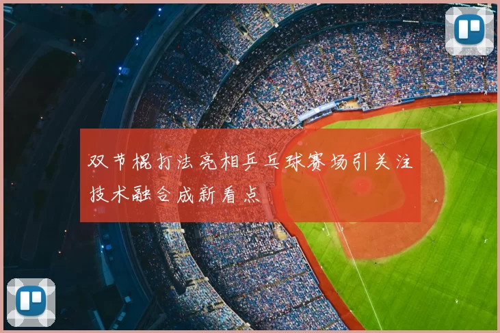 双节棍打法亮相乒乓球赛场引关注技术融合成新看点
