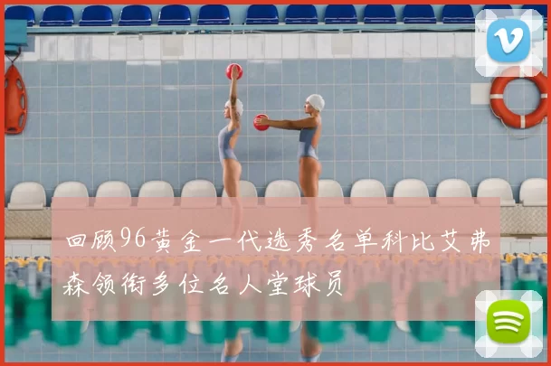 回顾96黄金一代选秀名单科比艾弗森领衔多位名人堂球员