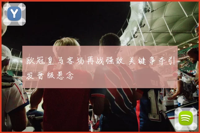 欧冠皇马客场再战强敌 关键争夺引发晋级悬念