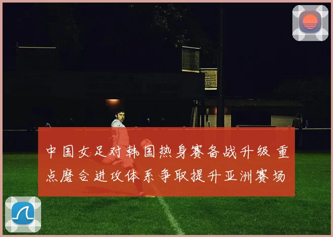 中国女足对韩国热身赛备战升级 重点磨合进攻体系争取提升亚洲赛场竞争力