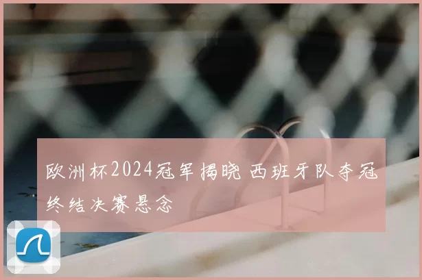 欧洲杯2024冠军揭晓 西班牙队夺冠终结决赛悬念