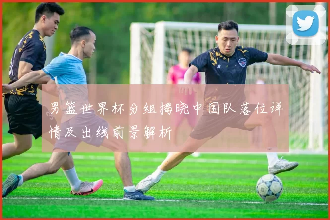 男篮世界杯分组揭晓中国队落位详情及出线前景解析