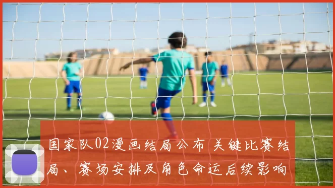 国家队02漫画结局公布 关键比赛结局、赛场安排及角色命运后续影响透析