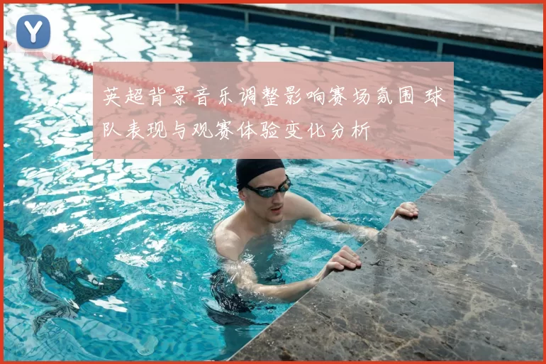 英超背景音乐调整影响赛场氛围 球队表现与观赛体验变化分析