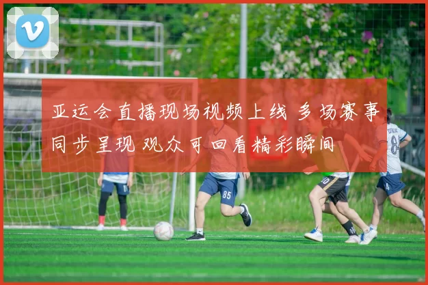 亚运会直播现场视频上线 多场赛事同步呈现 观众可回看精彩瞬间