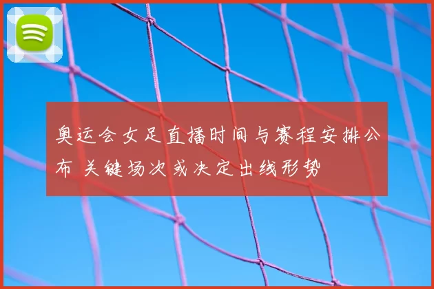 奥运会女足直播时间与赛程安排公布 关键场次或决定出线形势