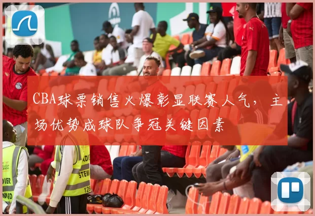 CBA球票销售火爆彰显联赛人气，主场优势成球队争冠关键因素