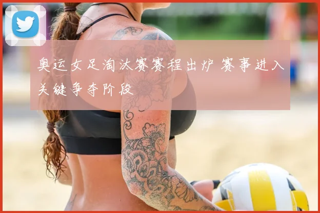 奥运女足淘汰赛赛程出炉 赛事进入关键争夺阶段