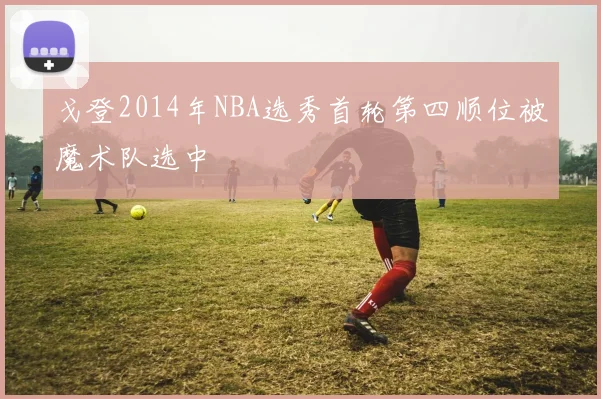 戈登2014年NBA选秀首轮第四顺位被魔术队选中
