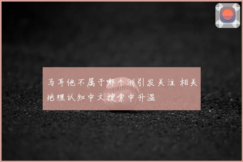马耳他不属于哪个洲引发关注 相关地理认知中文搜索中升温