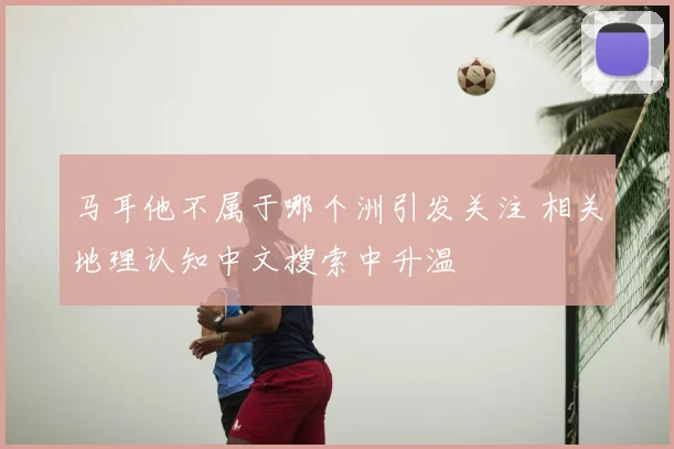 马耳他不属于哪个洲引发关注 相关地理认知中文搜索中升温