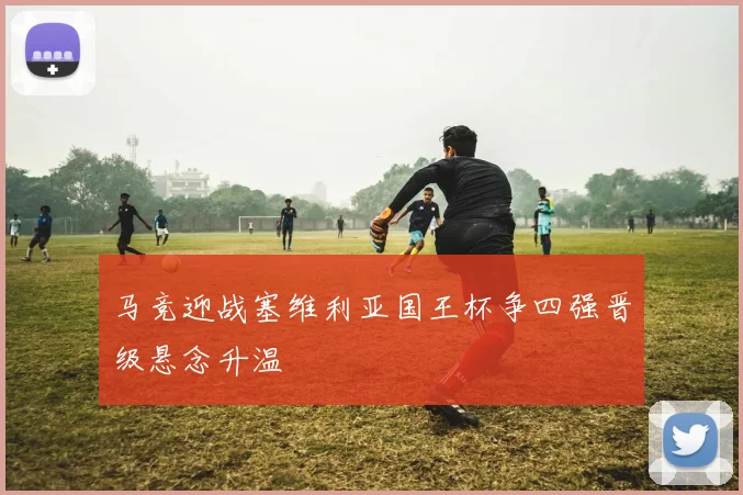 马竞迎战塞维利亚国王杯争四强晋级悬念升温