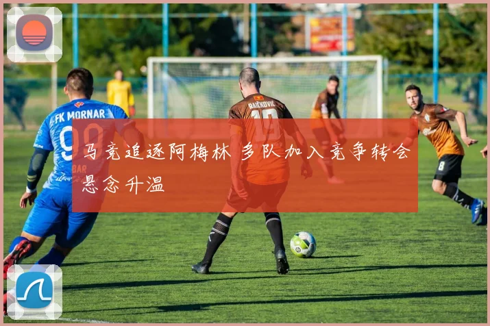 马竞追逐阿梅林 多队加入竞争转会悬念升温